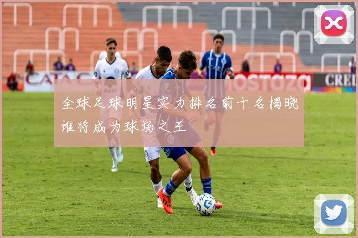 全球足球明星实力排名前十名揭晓谁将成为球场之王