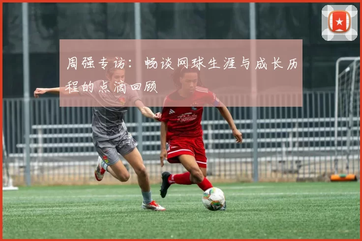 周强专访：畅谈网球生涯与成长历程的点滴回顾