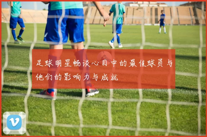 足球明星畅谈心目中的最佳球员与他们的影响力与成就
