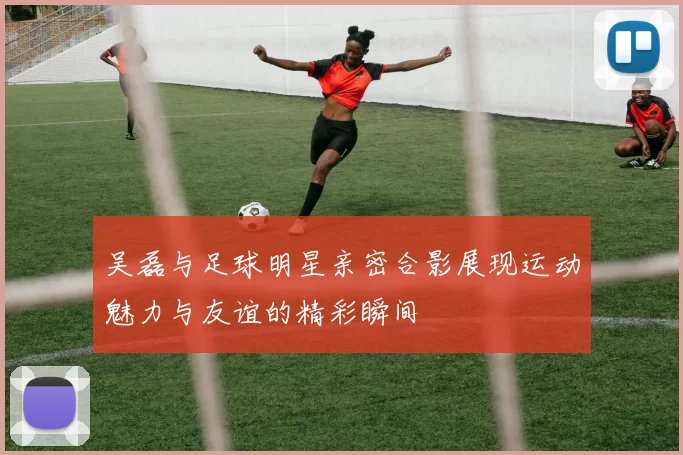 吴磊与足球明星亲密合影展现运动魅力与友谊的精彩瞬间