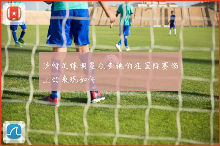 沙特足球明星众多他们在国际赛场上的表现如何