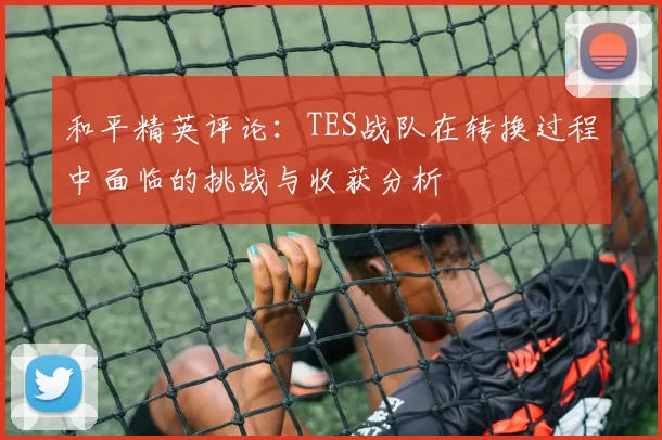 和平精英评论：TES战队在转换过程中面临的挑战与收获分析