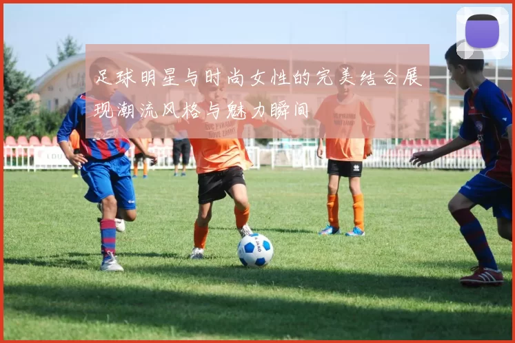 足球明星与时尚女性的完美结合展现潮流风格与魅力瞬间