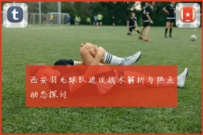 西安羽毛球队进攻战术解析与热点动态探讨