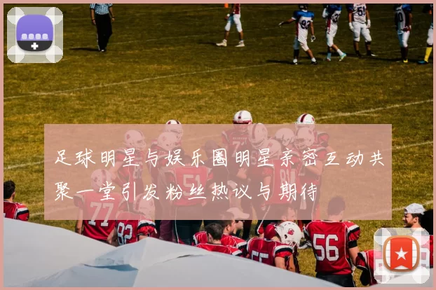 足球明星与娱乐圈明星亲密互动共聚一堂引发粉丝热议与期待