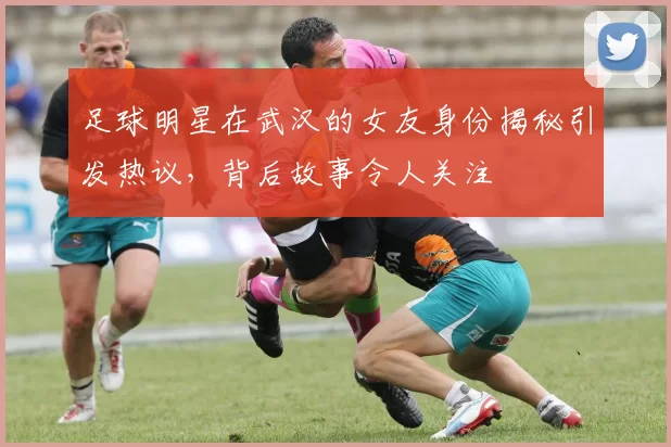 足球明星在武汉的女友身份揭秘引发热议，背后故事令人关注