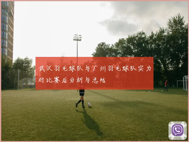 武汉羽毛球队与广州羽毛球队实力对比赛后分析与总结