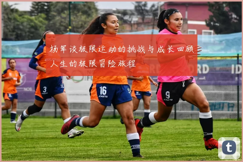 杨军谈极限运动的挑战与成长回顾人生的极限冒险旅程