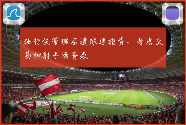 独行侠管理层遭球迷指责，考虑交易神射手汤普森