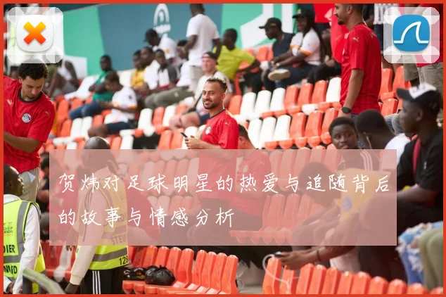贺炜对足球明星的热爱与追随背后的故事与情感分析