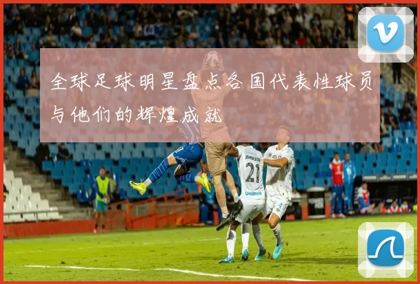 全球足球明星盘点各国代表性球员与他们的辉煌成就