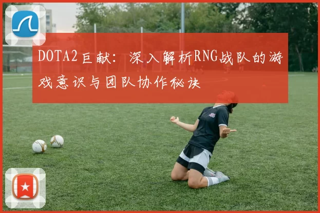 DOTA2巨献：深入解析RNG战队的游戏意识与团队协作秘诀