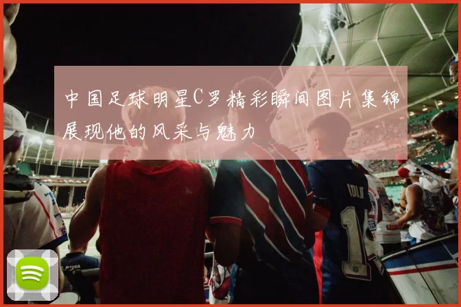 中国足球明星C罗精彩瞬间图片集锦展现他的风采与魅力