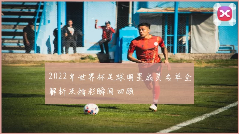2022年世界杯足球明星成员名单全解析及精彩瞬间回顾