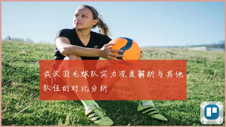 武汉羽毛球队实力深度解析与其他队伍的对比分析