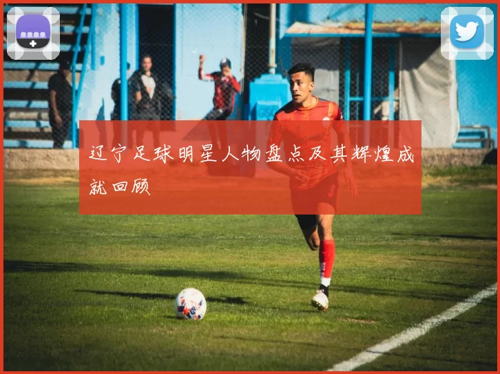 辽宁足球明星人物盘点及其辉煌成就回顾