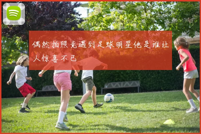 偶然拍照竟遇到足球明星他是谁让人惊喜不已