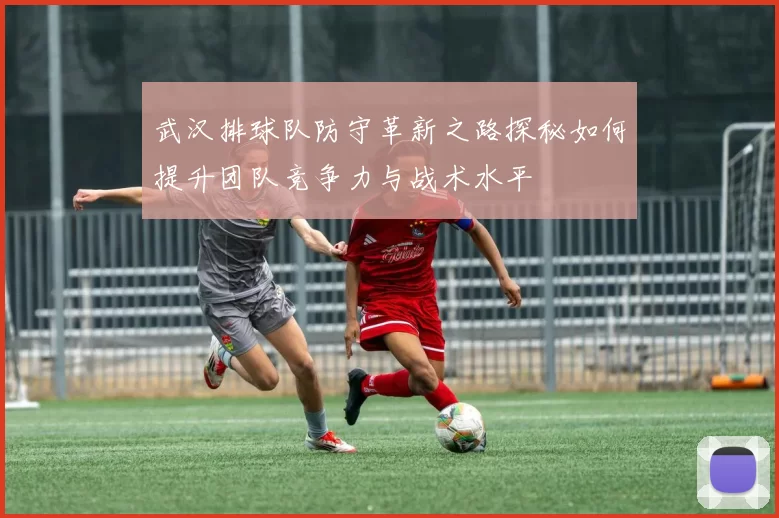 武汉排球队防守革新之路探秘如何提升团队竞争力与战术水平