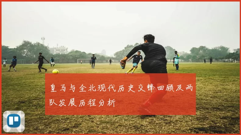 皇马与全北现代历史交锋回顾及两队发展历程分析
