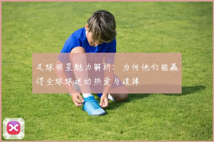 足球明星魅力解析：为何他们能赢得全球球迷的热爱与追捧