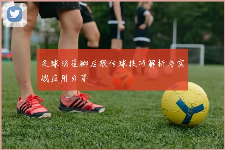 足球明星脚后跟传球技巧解析与实战应用分享