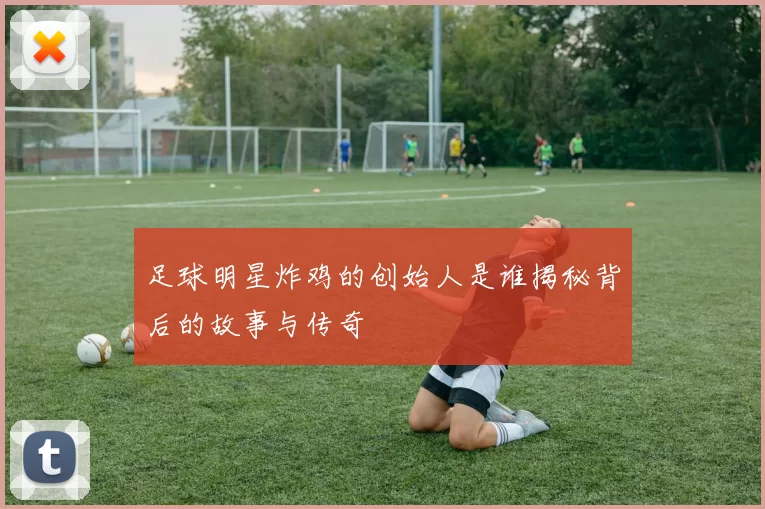 足球明星炸鸡的创始人是谁揭秘背后的故事与传奇