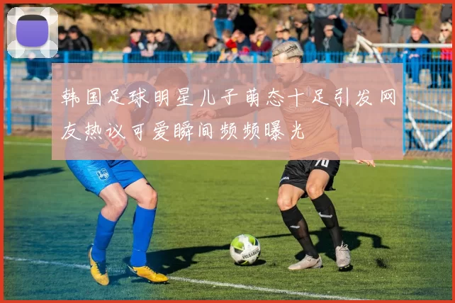 韩国足球明星儿子萌态十足引发网友热议可爱瞬间频频曝光