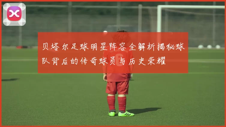 贝塔尔足球明星阵容全解析揭秘球队背后的传奇球员与历史荣耀