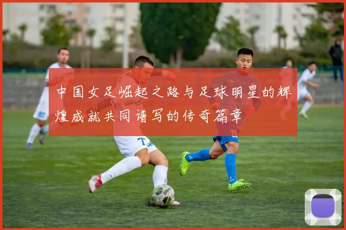 中国女足崛起之路与足球明星的辉煌成就共同谱写的传奇篇章
