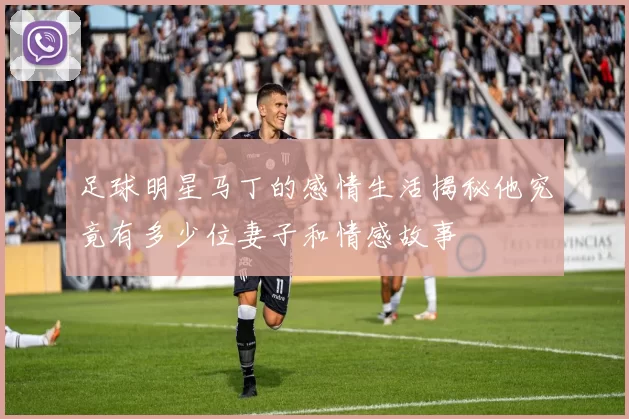 足球明星马丁的感情生活揭秘他究竟有多少位妻子和情感故事