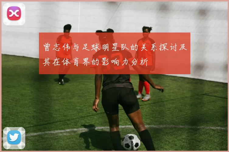 曾志伟与足球明星队的关系探讨及其在体育界的影响力分析