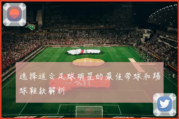 选择适合足球明星的最佳带球和踢球鞋款解析