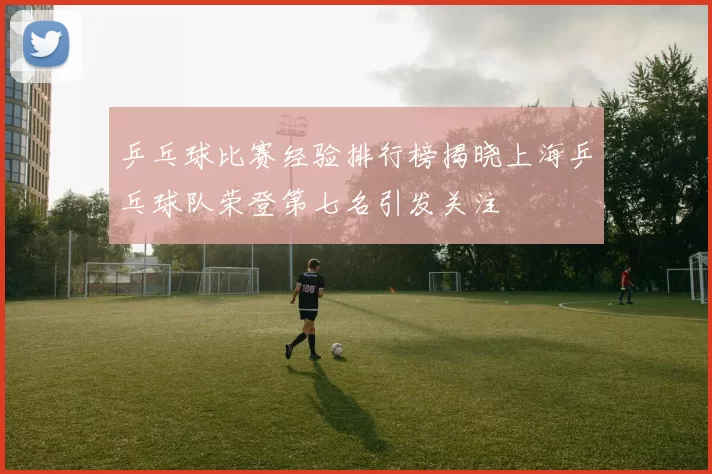 乒乓球比赛经验排行榜揭晓上海乒乓球队荣登第七名引发关注
