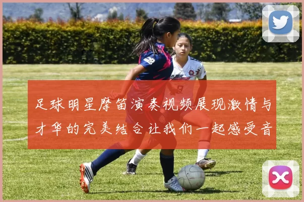 足球明星摩笛演奏视频展现激情与才华的完美结合让我们一起感受音乐与运动的魅力