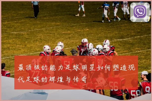 最顶级的能力足球明星如何塑造现代足球的辉煌与传奇