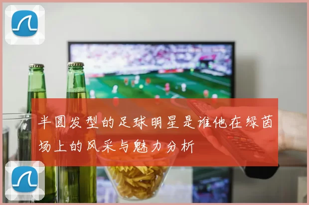 半圆发型的足球明星是谁他在绿茵场上的风采与魅力分析