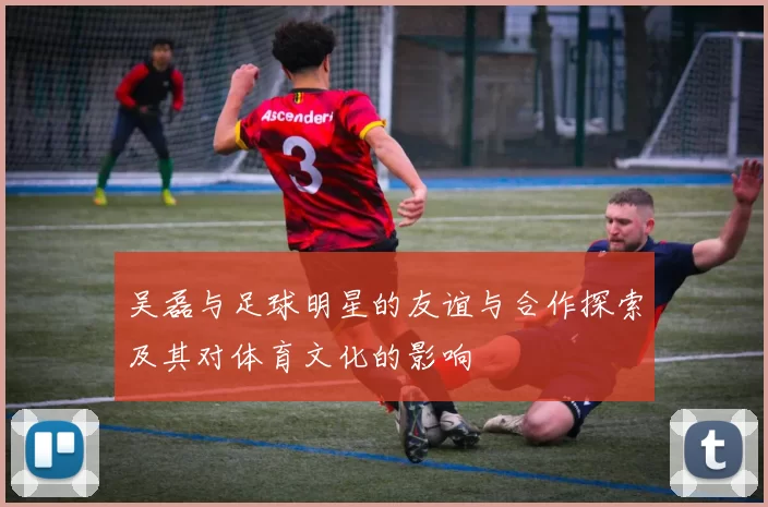 吴磊与足球明星的友谊与合作探索及其对体育文化的影响