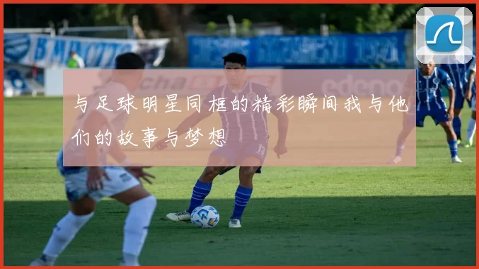 与足球明星同框的精彩瞬间我与他们的故事与梦想