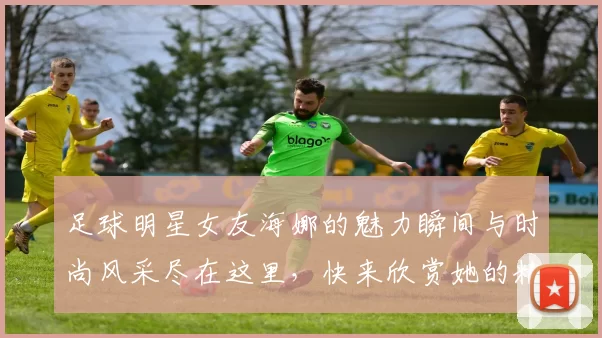 足球明星女友海娜的魅力瞬间与时尚风采尽在这里，快来欣赏她的精彩图片吧