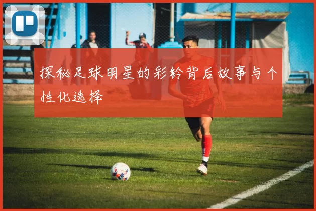 探秘足球明星的彩铃背后故事与个性化选择