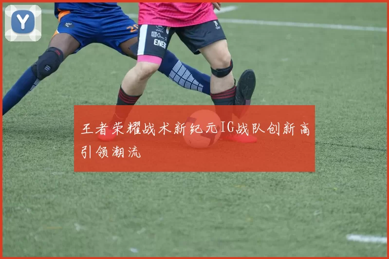 王者荣耀战术新纪元IG战队创新高引领潮流