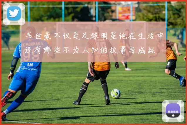 韦世豪不仅是足球明星他在生活中还有哪些不为人知的故事与成就