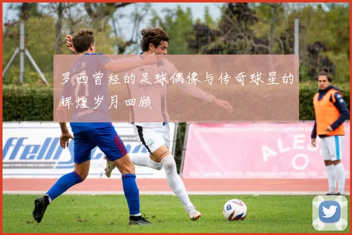 罗西曾经的足球偶像与传奇球星的辉煌岁月回顾