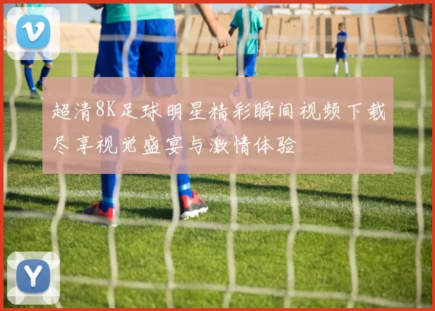 超清8K足球明星精彩瞬间视频下载尽享视觉盛宴与激情体验