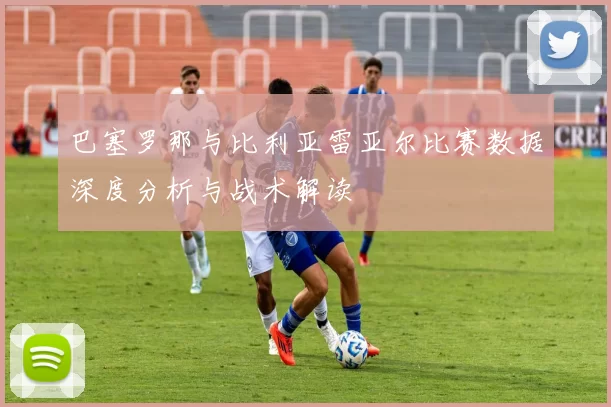 巴塞罗那与比利亚雷亚尔比赛数据深度分析与战术解读