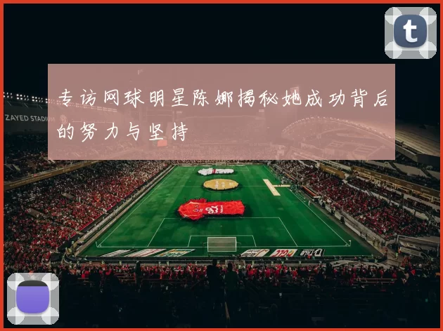 专访网球明星陈娜揭秘她成功背后的努力与坚持