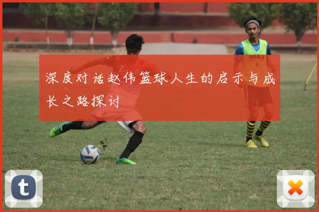 深度对话赵伟篮球人生的启示与成长之路探讨