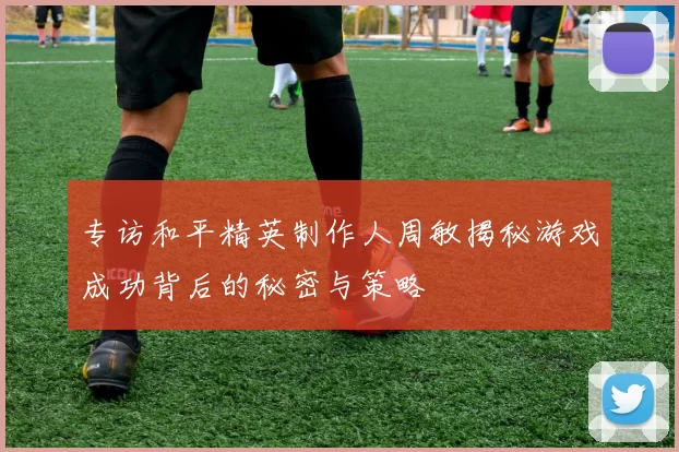 专访和平精英制作人周敏揭秘游戏成功背后的秘密与策略