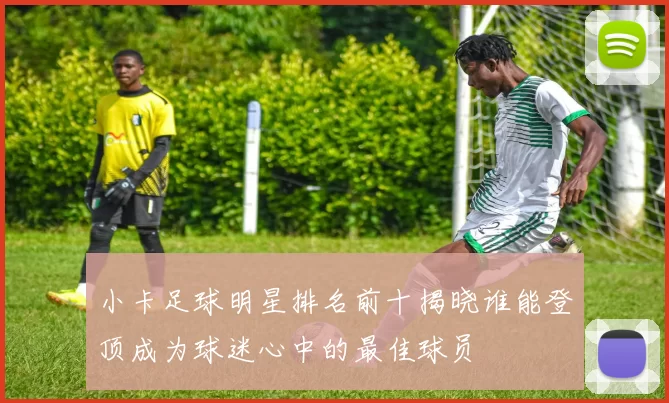 小卡足球明星排名前十揭晓谁能登顶成为球迷心中的最佳球员