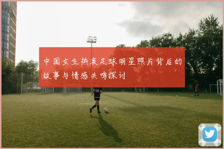 中国女生热衷足球明星照片背后的故事与情感共鸣探讨